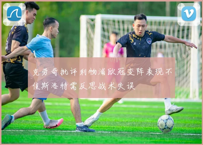 克劳奇批评利物浦欧冠变阵表现不佳斯洛特需反思战术失误