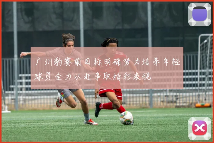 广州豹赛前目标明确努力培养年轻球员全力以赴争取精彩表现