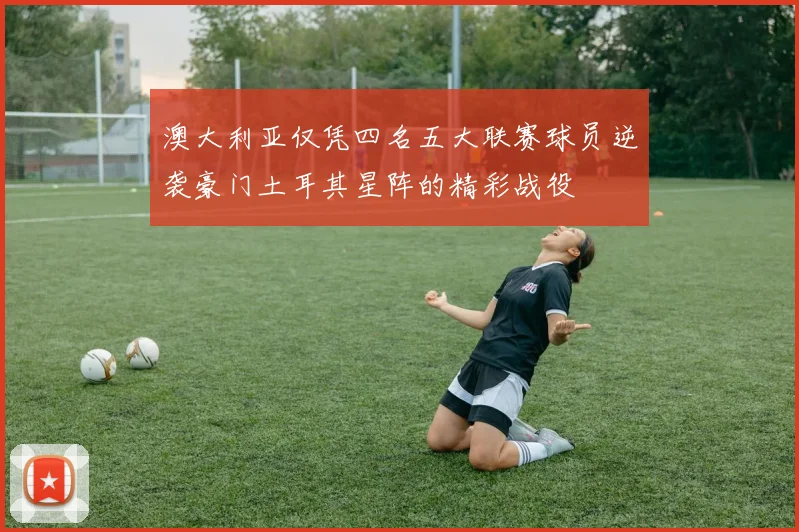 澳大利亚仅凭四名五大联赛球员逆袭豪门土耳其星阵的精彩战役