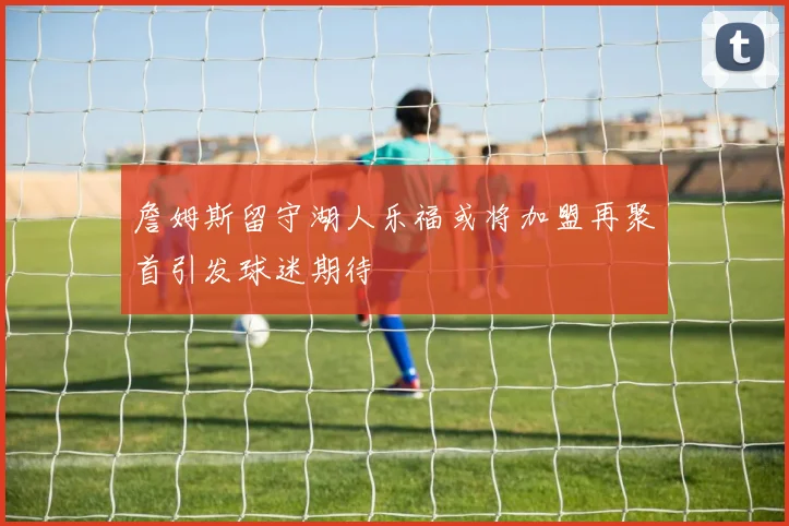 詹姆斯留守湖人乐福或将加盟再聚首引发球迷期待
