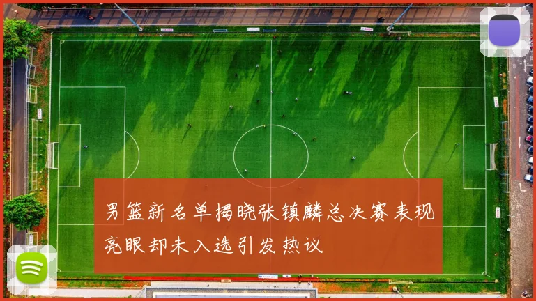 男篮新名单揭晓张镇麟总决赛表现亮眼却未入选引发热议