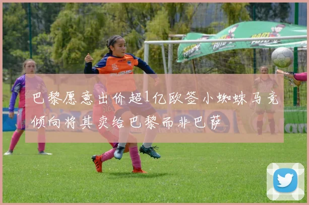 巴黎愿意出价超1亿欧签小蜘蛛马竞倾向将其卖给巴黎而非巴萨