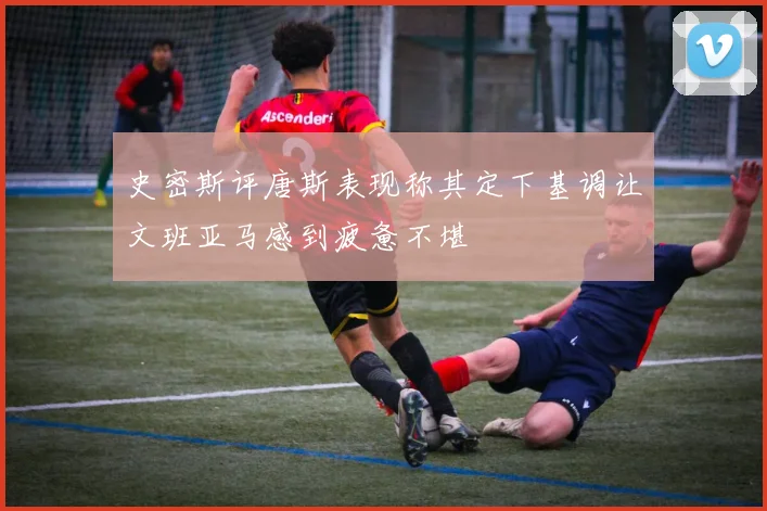 史密斯评唐斯表现称其定下基调让文班亚马感到疲惫不堪