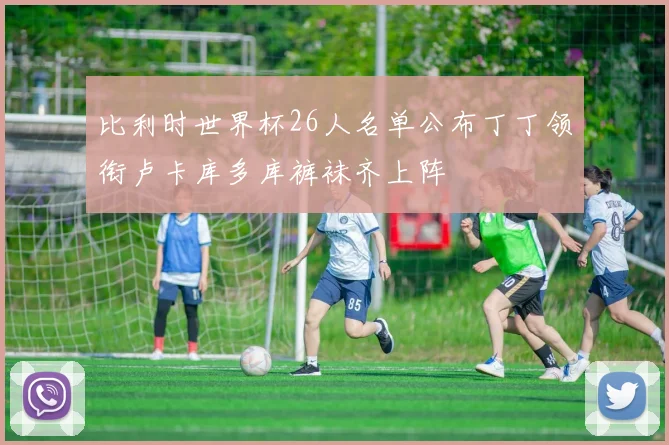 比利时世界杯26人名单公布丁丁领衔卢卡库多库裤袜齐上阵