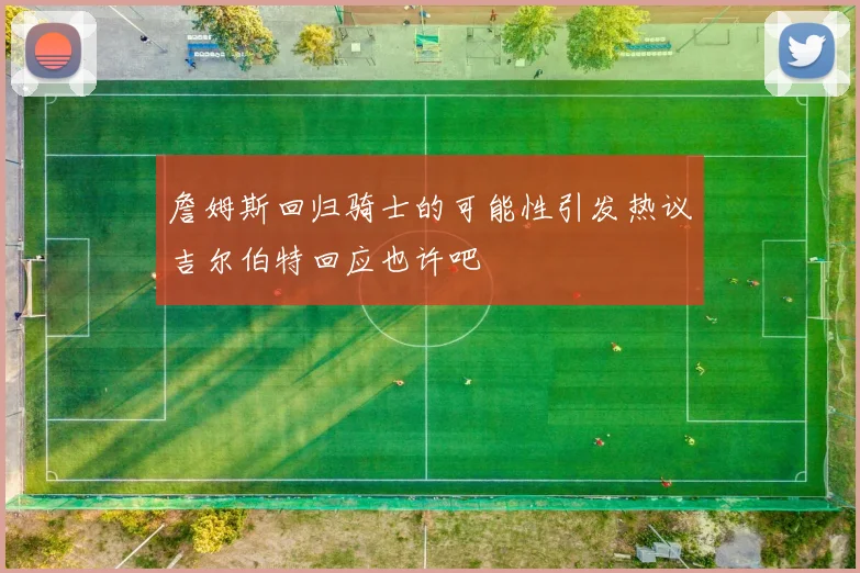 詹姆斯回归骑士的可能性引发热议吉尔伯特回应也许吧