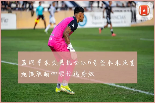 篮网寻求交易机会以6号签和未来首轮换取前四顺位选秀权