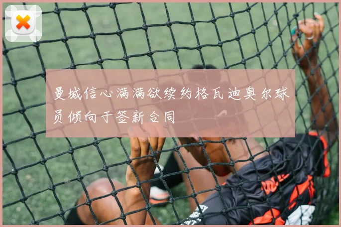 曼城信心满满欲续约格瓦迪奥尔球员倾向于签新合同