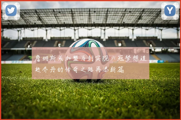 詹姆斯或加盟马刺实现六冠梦想追赶乔丹的传奇之路再添新篇