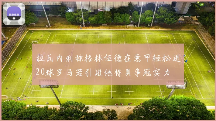 拉瓦内利称格林伍德在意甲轻松进20球罗马若引进他将具争冠实力