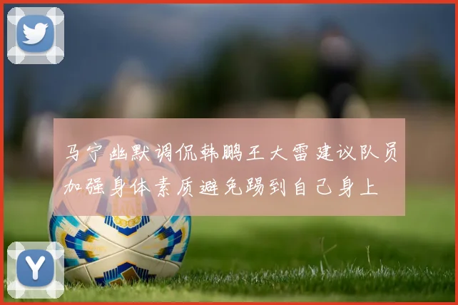 马宁幽默调侃韩鹏王大雷建议队员加强身体素质避免踢到自己身上