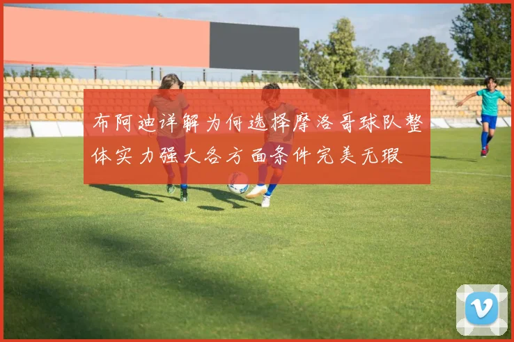 布阿迪详解为何选择摩洛哥球队整体实力强大各方面条件完美无瑕