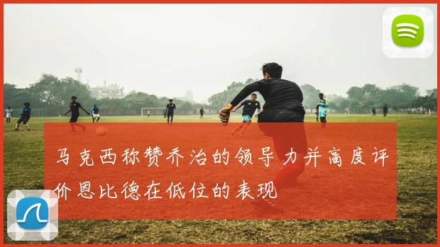 马克西称赞乔治的领导力并高度评价恩比德在低位的表现