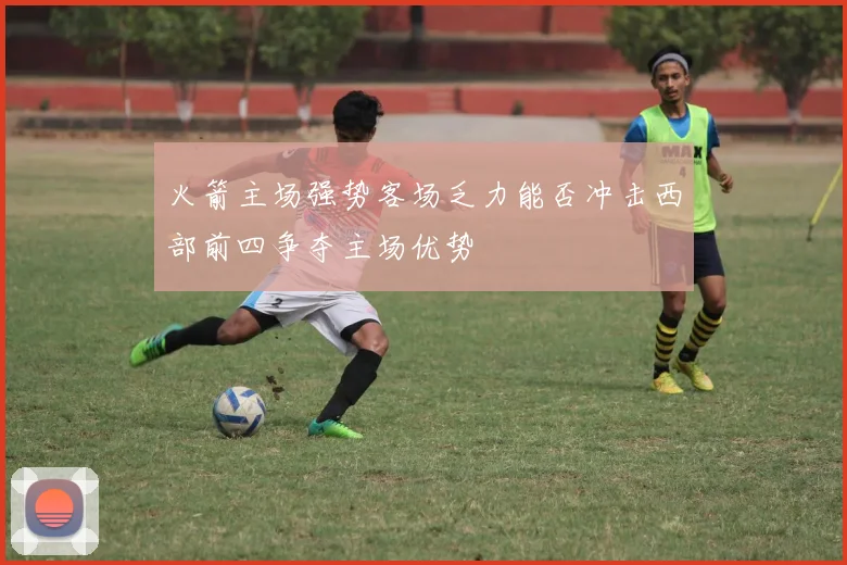 火箭主场强势客场乏力能否冲击西部前四争夺主场优势