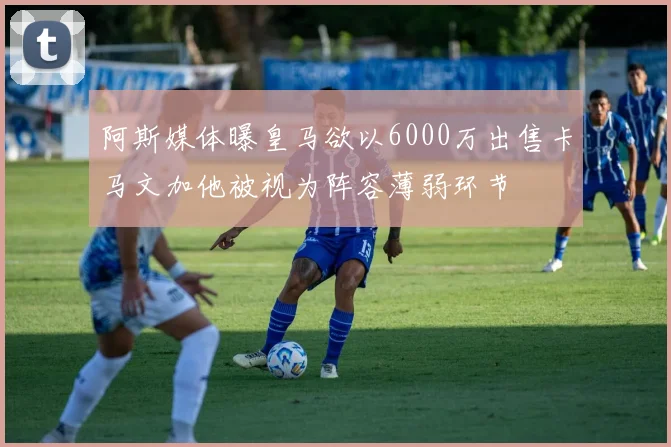 阿斯媒体曝皇马欲以6000万出售卡马文加他被视为阵容薄弱环节