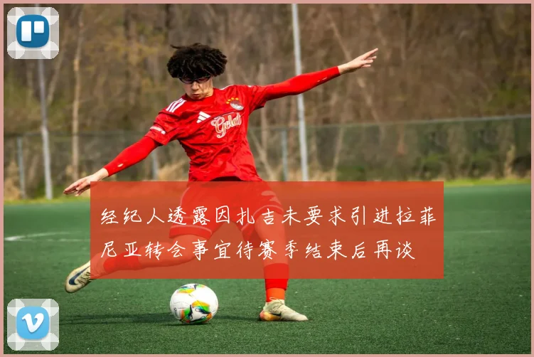 经纪人透露因扎吉未要求引进拉菲尼亚转会事宜待赛季结束后再谈