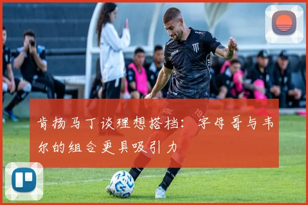 肯扬马丁谈理想搭档：字母哥与韦尔的组合更具吸引力