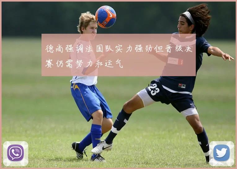 德尚强调法国队实力强劲但晋级决赛仍需努力和运气