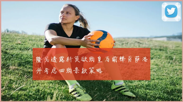 隆戈透露科莫欲购皇马前锋贡萨洛并考虑回购条款策略