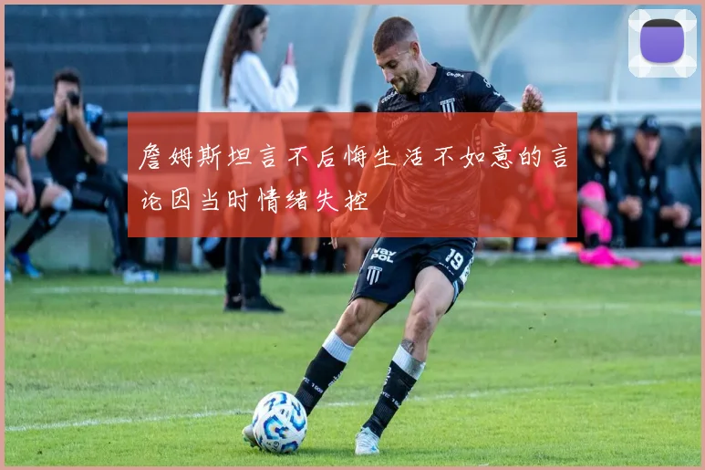 詹姆斯坦言不后悔生活不如意的言论因当时情绪失控