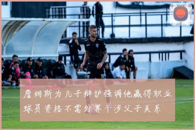 詹姆斯为儿子辩护强调他赢得职业球员资格不需外界干涉父子关系