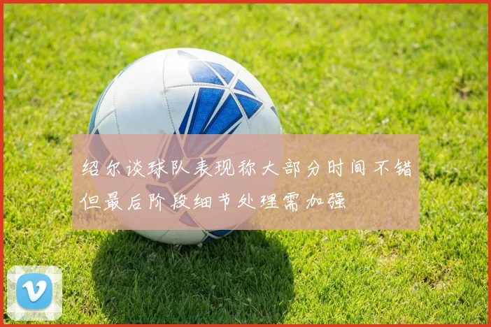 绍尔谈球队表现称大部分时间不错但最后阶段细节处理需加强