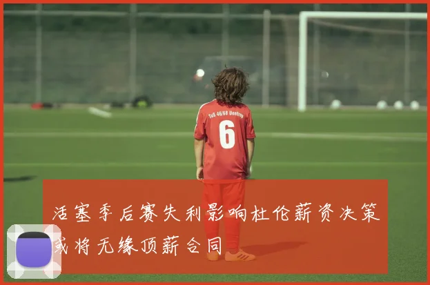 活塞季后赛失利影响杜伦薪资决策或将无缘顶薪合同
