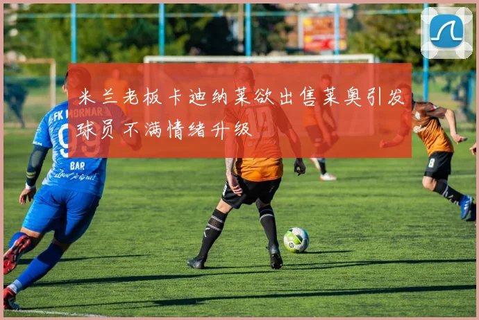 米兰老板卡迪纳莱欲出售莱奥引发球员不满情绪升级