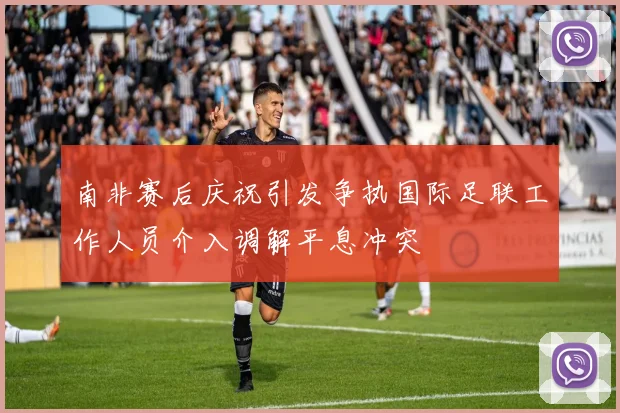 南非赛后庆祝引发争执国际足联工作人员介入调解平息冲突
