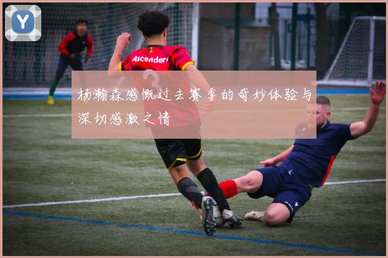 杨瀚森感慨过去赛季的奇妙体验与深切感激之情