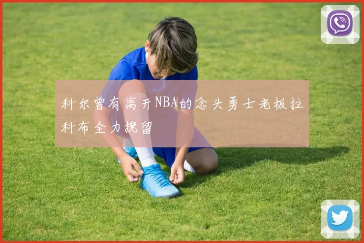 科尔曾有离开NBA的念头勇士老板拉科布全力挽留