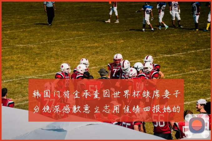 韩国门将金承奎因世界杯缺席妻子分娩深感歉意立志用佳绩回报她的支持