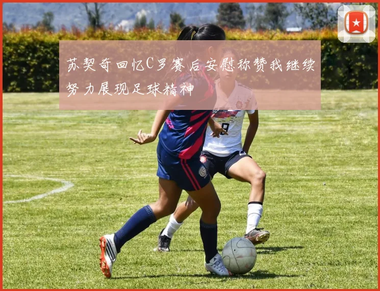 苏契奇回忆C罗赛后安慰称赞我继续努力展现足球精神
